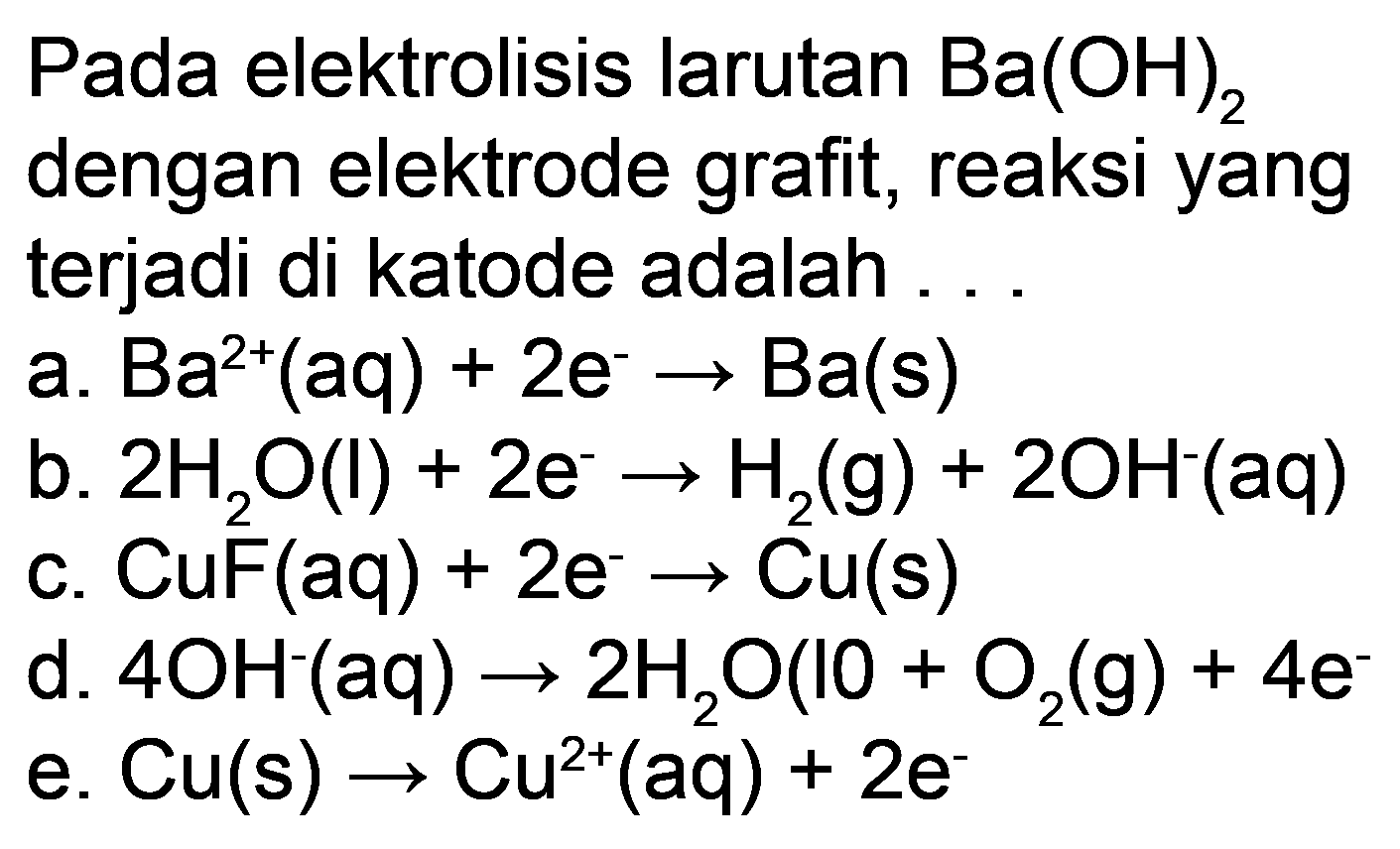 Pada elektrolisis larutan  Ba(OH)_(2)  dengan elektrode grafit, reaksi yang terjadi di katode adalah ...
a.  Ba^(2+)(aq)+2 e^(-) -> Ba(s) 
b.  2 H_(2) O(l)+2 e^(-) -> H_(2)(g)+2 OH^(-)(aq) 
c.  CuF(aq)+2 e^(-) -> Cu(s) 
d.  4 OH^(-)(aq) -> 2 H_(2) O(IO+O_(2)(g)+4 e. 
e.  Cu(s) -> Cu^(2+)(aq)+2 e 