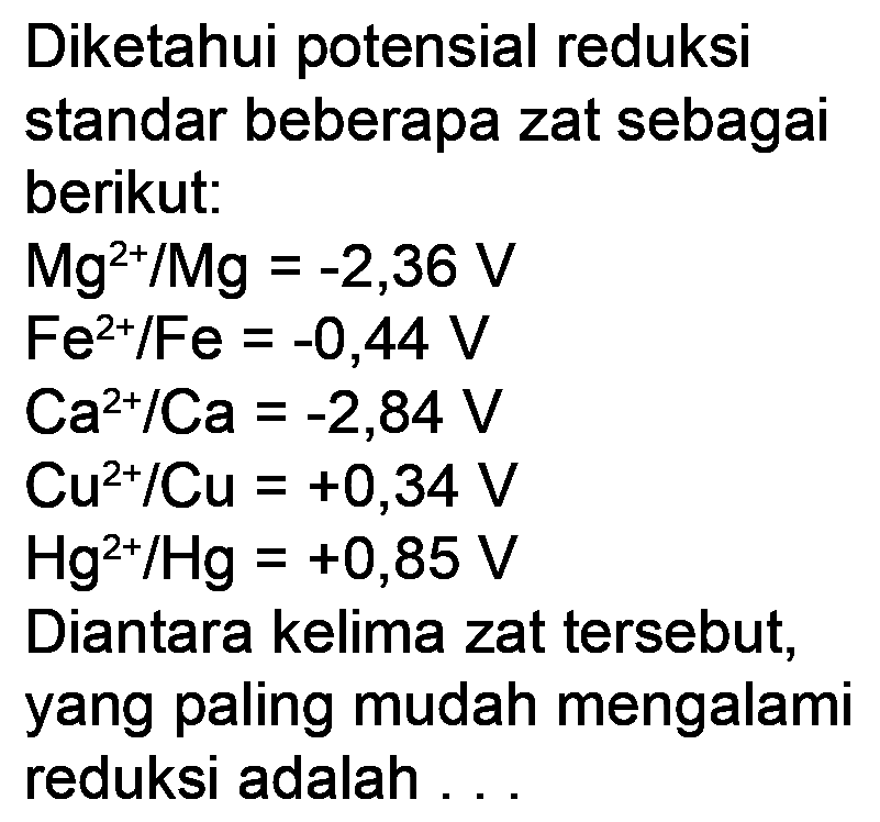 Diketahui potensial reduksi
standar beberapa zat sebagai
berikut:
 Mg^(2+) / Mg=-2,36 V 
 Fe^(2+) / Fe=-0,44 V 
 Ca^(2+) / Ca=-2,84 V 
 Cu^(2+) / Cu=+0,34 V 
 Hg^(2+) / Hg=+0,85 V 
Diantara kelima zat tersebut,
yang paling mudah mengalami
reduksi adalah ...