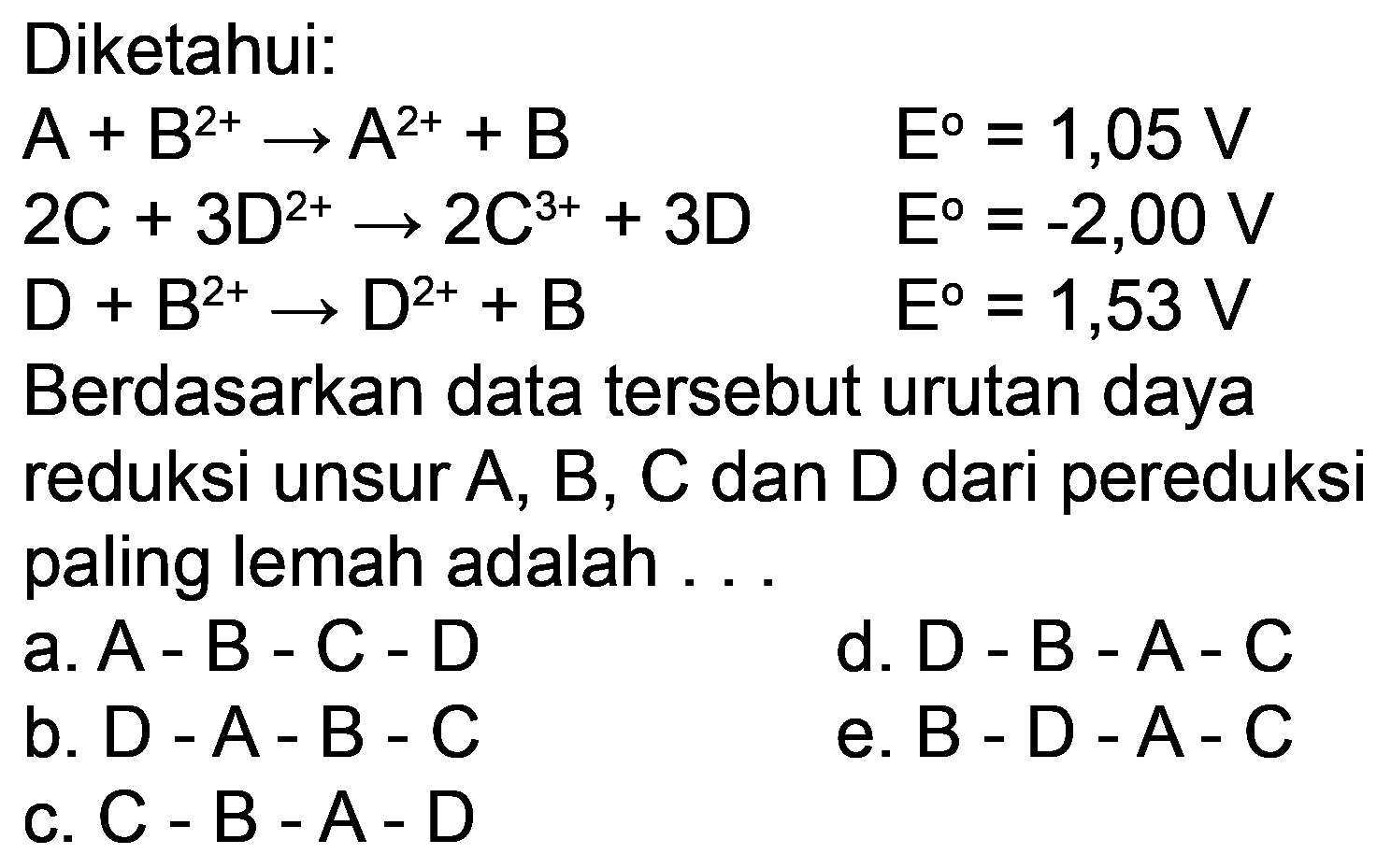 Diketahui:


A+B^(2+) -> A^(2+)+B  E=1,05 V 
2 C+3 D^(2+) -> 2 C^(3+)+3 D  E=-2,00 V 
D+B^(2+) -> D^(2+)+B  E=1,53 V


Berdasarkan data tersebut urutan daya reduksi unsur A, B, C dan D dari pereduksi paling lemah adalah ...
a.  A-B-C-D 
d. D - B - A-C
b.  D-A-B-C 
e.  B-D-A-C 
c.  C-B-A-D 