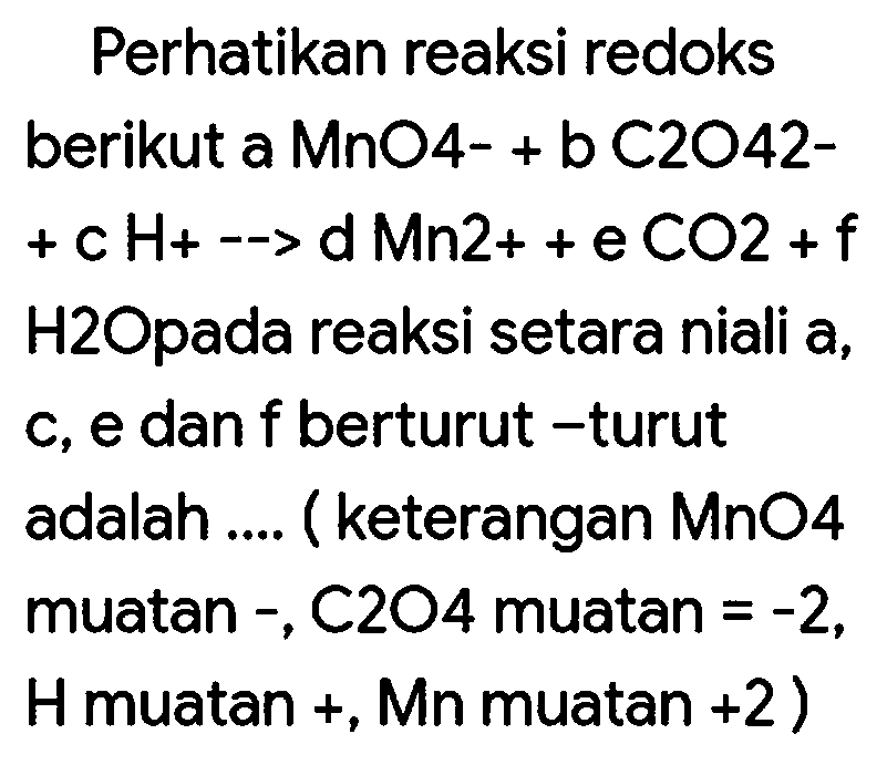 Perhatikan reaksi redoks
berikut a MnO4- + b C2O42+ c Ho -  Hdn2 2++eCO 2+f  H2Opada reaksi setara niali a, c, e dan  f  berturut -turut adalah .... (keterangan MnO4 muatan - , C2O4 muatan  =-2 , H muatan  + , Mn muatan  +2  )