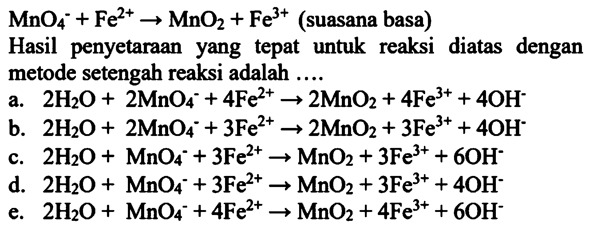  MnO_(4)^(-)+Fe^(2+) -> MnO_(2)+Fe^(3+)  (suasana basa)
Hasil penyetaraan yang tepat untuk reaksi diatas dengan metode setengah reaksi adalah  ... . 
a.  2 H_(2) O+2 MnO_(4)^(-)+4 Fe^(2+) -> 2 MnO_(2)+4 Fe^(3+)+4 OH^(-) 
b.  2 H_(2) O+2 MnO_(4)^(-)+3 Fe^(2+) -> 2 MnO_(2)+3 Fe^(3+)+4 OH^(-) 
c.  2 H_(2) O+MnO_(4)^(-)+3 Fe^(2+) -> MnO_(2)+3 Fe^(3+)+6 OH^(-) 
d.  2 H_(2) O+MnO_(4)^(-)+3 Fe^(2+) -> MnO_(2)+3 Fe^(3+)+4 OH^(-) 
e.  2 H_(2) O+MnO_(4)^(-)+4 Fe^(2+) -> MnO_(2)+4 Fe^(3+)+6 OH^(-) 