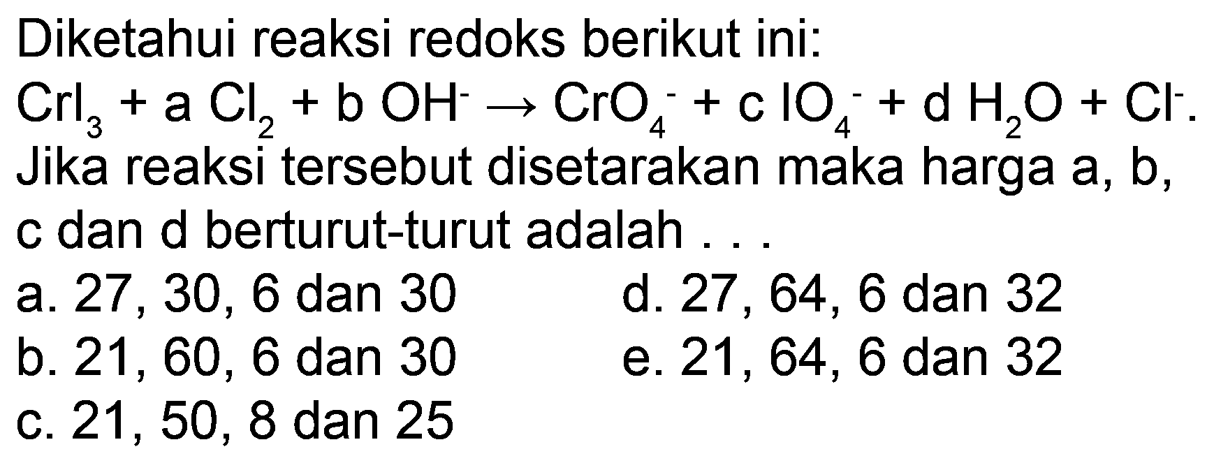 Diketahui reaksi redoks berikut ini:
 Crl_(3)+a Cl_(2)+b OH^(-) -> CrO_(4)^(-)+c IO_(4)^(-)+d H_(2) O+Cl^(-) 
Jika reaksi tersebut disetarakan maka harga  a, b , c dan d berturut-turut adalah
a.  27,30,6  dan 30
d.  27,64,6  dan 32
b.  21,60,6  dan 30
e.  21,64,6  dan 32
c.  21,50,8  dan 25