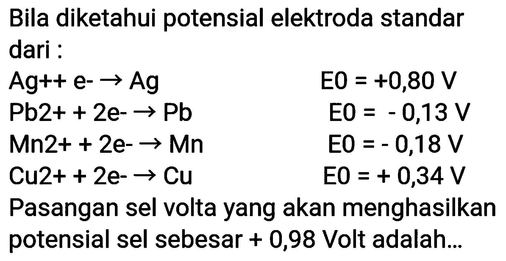 Bila diketahui potensial elektroda standar dari :
 Ag++e--> Ag  E 0=+0,80 V  ~Pb 2++2 e--> Pb  EO=-0,13 V  Mn 2++2 e--> Mn  EO=-0,18 V  Cu 2++2 e--> Cu  EO=+0,34 V 
Pasangan sel volta yang akan menghasilkan potensial sel sebesar  +0,98  Volt adalah...