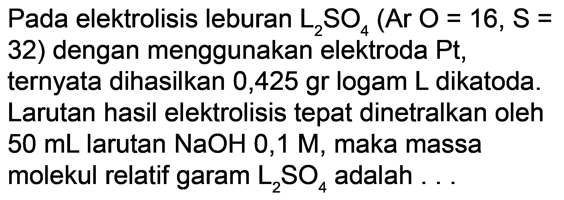 Pada elektrolisis leburan  L_(2) SO_(4)(Ar O=16, ~S=  32) dengan menggunakan elektroda Pt, ternyata dihasilkan 0,425 gr logam  L  dikatoda. Larutan hasil elektrolisis tepat dinetralkan oleh  50 mL  larutan  NaOH 0,1 M , maka massa molekul relatif garam  L_(2) SO_(4)  adalah ...