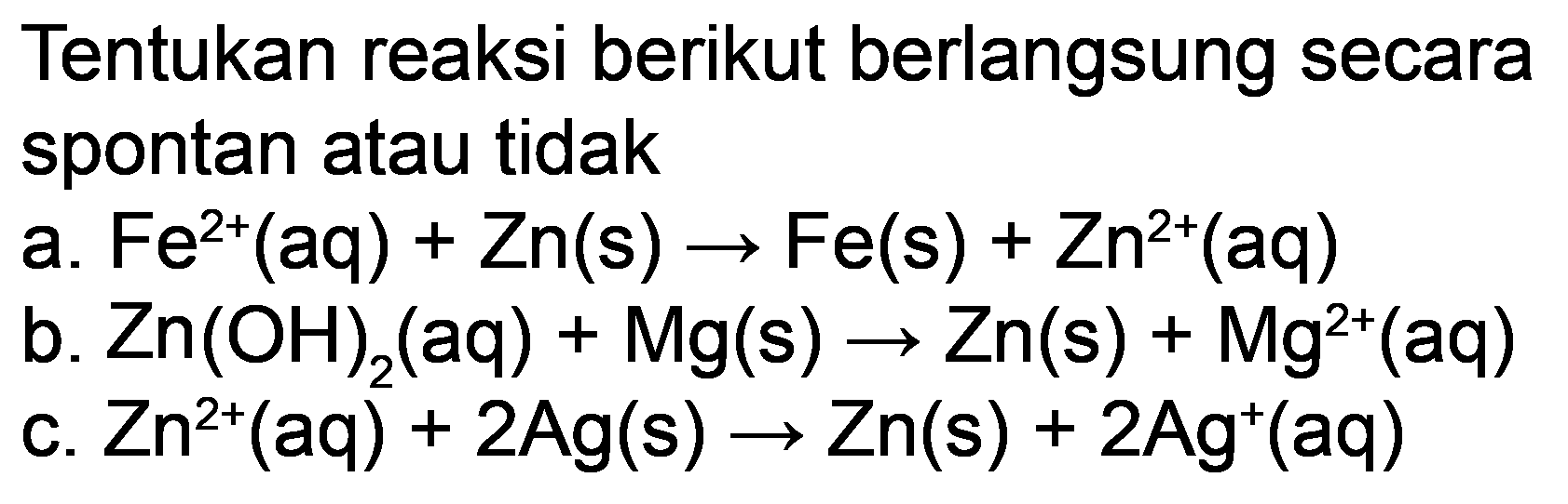 Tentukan reaksi berikut berlangsung secara spontan atau tidak
a.  Fe^(2+)(aq)+Zn(s) -> Fe(s)+Zn^(2+)(aq) 
b.  Zn(OH)_(2)(aq)+Mg(s) -> Zn(s)+Mg^(2+)(aq) 
c.  Zn^(2+)(aq)+2 Ag(s) -> Zn(s)+2 Ag^(+)(aq) 