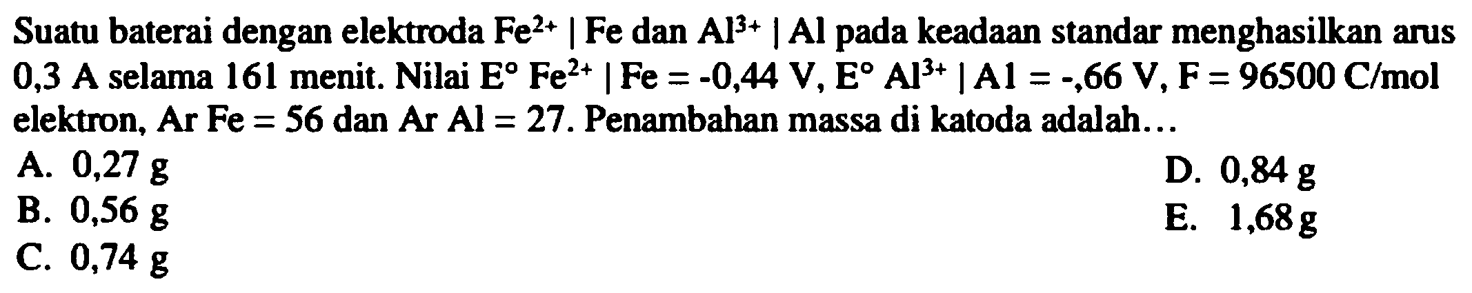 Suatu baterai dengan elektroda  Fe^(2+) | Fe  dan  Al^(3+) | Al^( {pada keadaan standar menghasilkan arus ))  0,3 A selama 161 menit. Nilai  E Fe^(2+)|Fe=-0,44 V, E Al^(3+)| Al=-, 66 V, F=96500 C / mol  elektron, Ar  Fe=56  dan  Ar Al=27 . Penambahan massa di katoda adalah...
