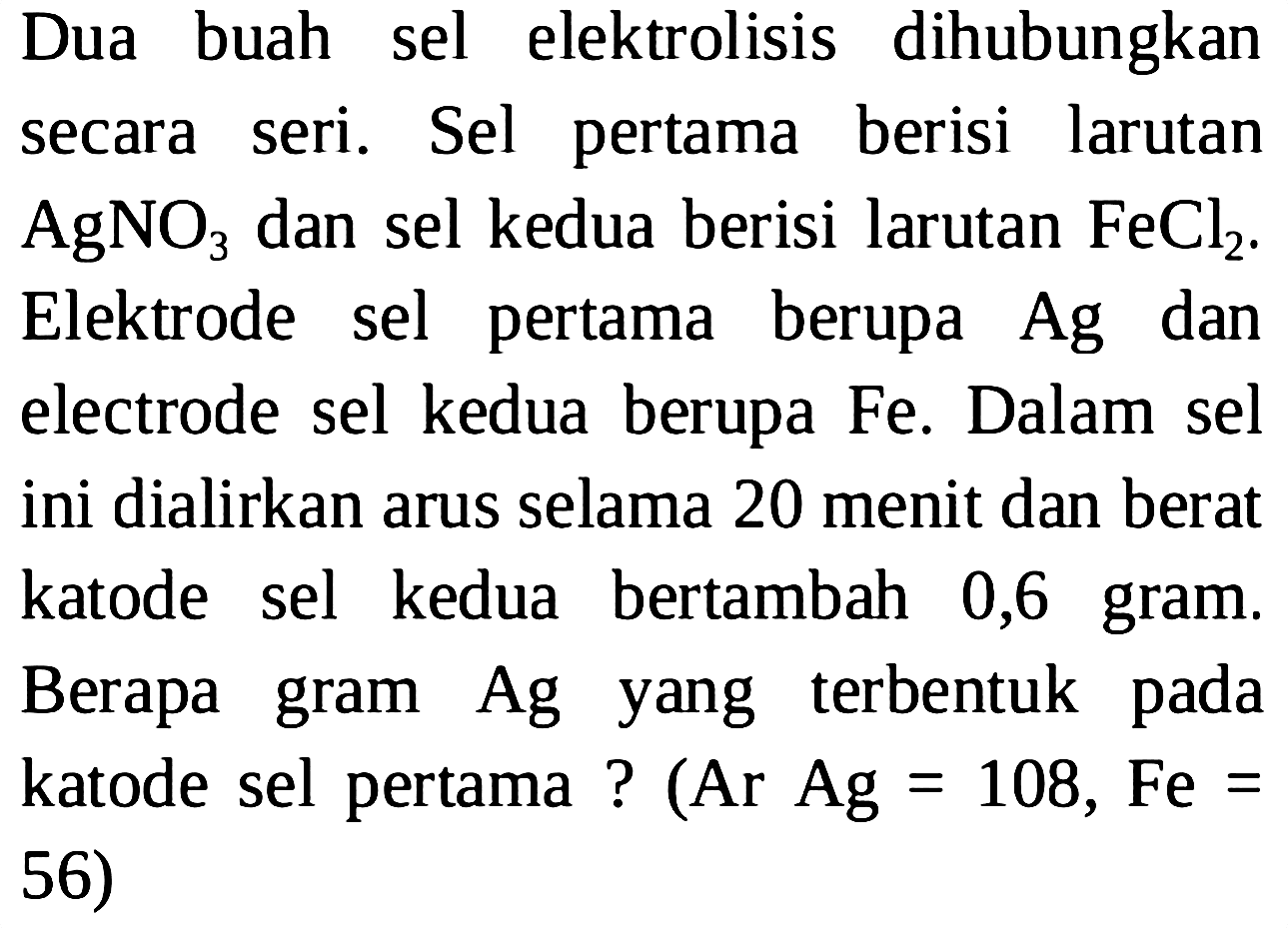 Dua buah sel elektrolisis dihubungkan secara seri. Sel pertama berisi larutan AgNO3 dan sel kedua berisi larutan FeCl2. Elektrode sel pertama berupa Ag dan electrode sel kedua berupa Fe. Dalam sel ini dialirkan arus selama 20 menit dan berat katode sel kedua bertambah 0,6 gram. Berapa gram Ag yang terbentuk pada katode sel pertama? (Ar Ag=108, Fe= 56)