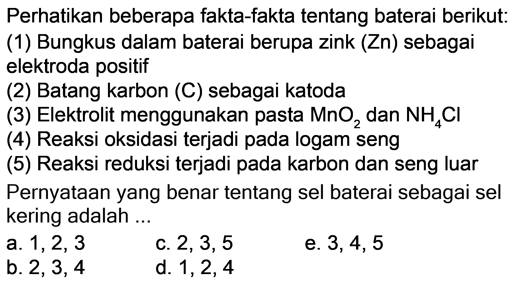 Perhatikan beberapa fakta-fakta tentang baterai berikut:
(1) Bungkus dalam baterai berupa zink  (Zn)  sebagai elektroda positif
(2) Batang karbon (C) sebagai katoda
(3) Elektrolit menggunakan pasta  MnO_(2)  dan  NH_(4) Cl 
(4) Reaksi oksidasi terjadi pada logam seng
(5) Reaksi reduksi terjadi pada karbon dan seng luar
Pernyataan yang benar tentang sel baterai sebagai sel kering adalah ...
