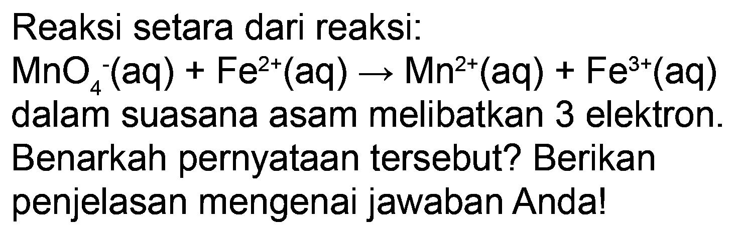 Reaksi setara dari reaksi:
 MnO_(4)^(-)(aq)+Fe^(2+)(aq) -> Mn^(2+)(aq)+Fe^(3+)(aq) 
dalam suasana asam melibatkan 3 elektron.
Benarkah pernyataan tersebut? Berikan
penjelasan mengenai jawaban Anda!