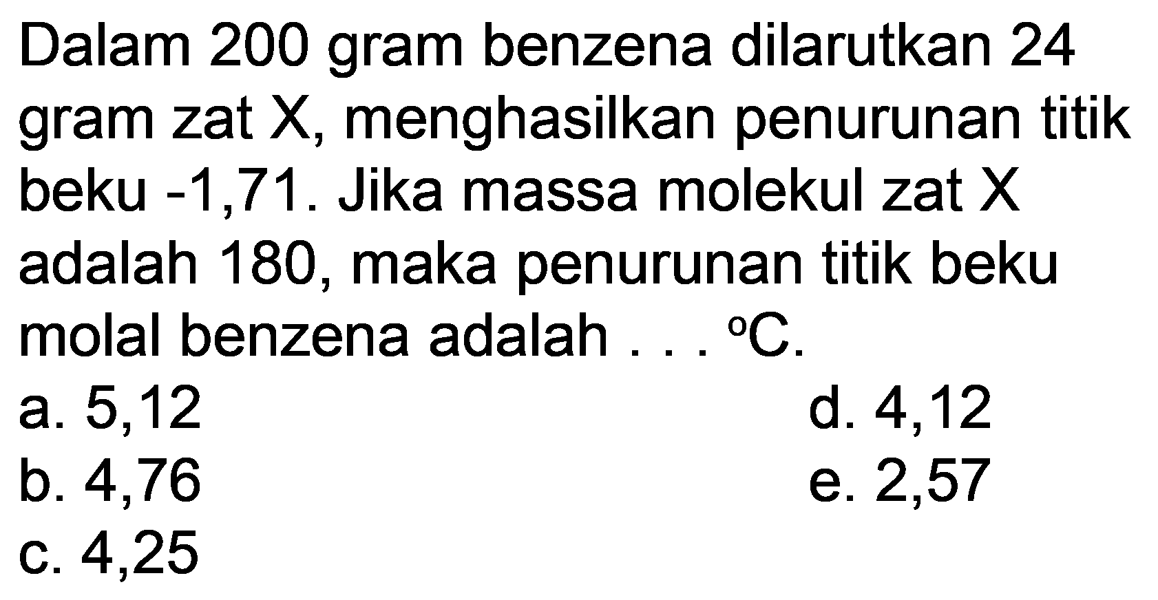 Dalam 200 gram benzena dilarutkan 24 gram zat  X , menghasilkan penurunan titik beku  -1,71 . Jika massa molekul zat  X  adalah 180 , maka penurunan titik beku molal benzena adalah  ...{ ) C .
a. 5,12
d. 4,12
b. 4,76
e. 2,57
c. 4,25