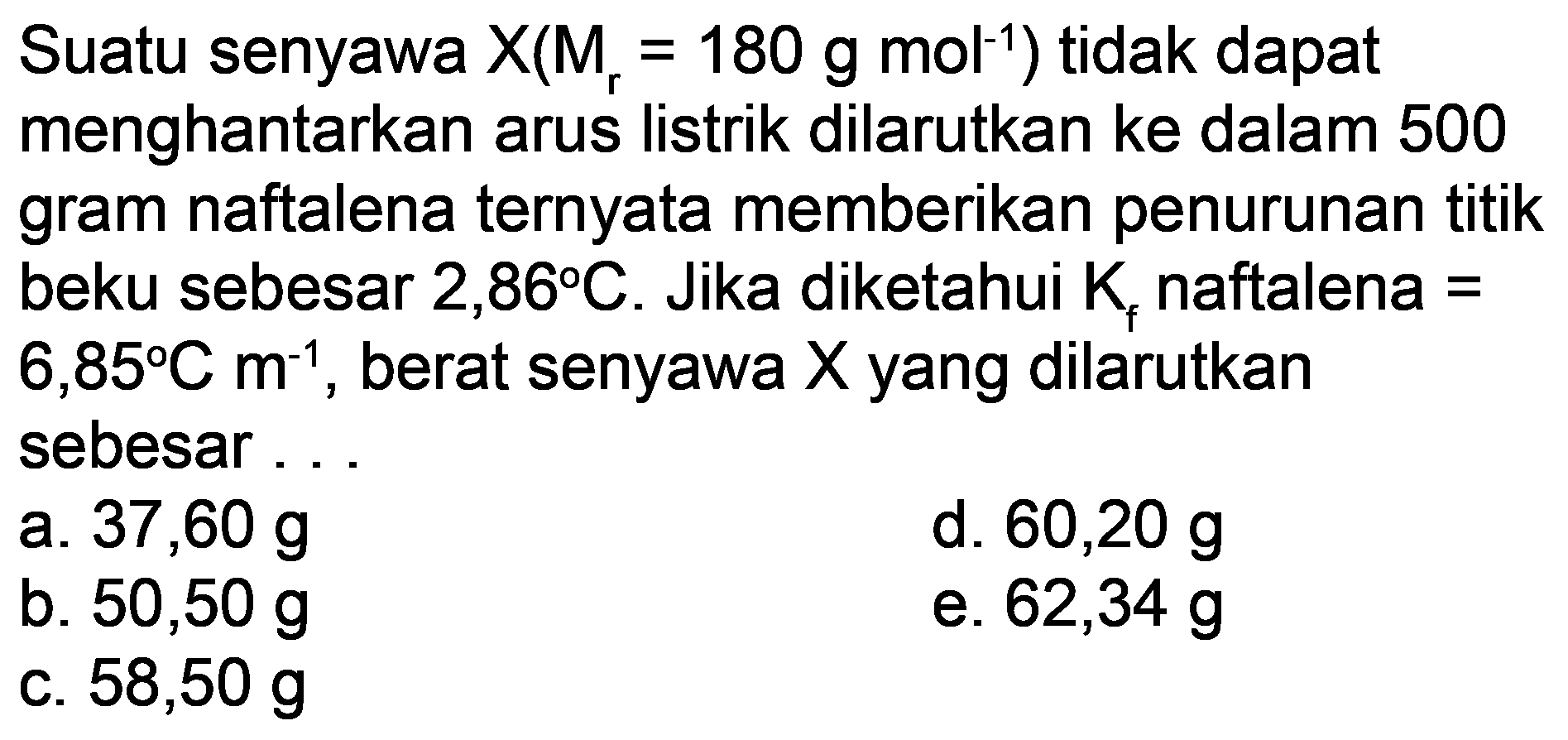 Suatu senyawa  X(M_(r)=180 ~g ~mol^(-1))  tidak dapat menghantarkan arus listrik dilarutkan ke dalam 500 gram naftalena ternyata memberikan penurunan titik beku sebesar  2,86 C . Jika diketahui  K_(f)  naftalena  =   6,85 C m^(-1) , berat senyawa  X  yang dilarutkan sebesar ...
a.  37,60 ~g 
d.  60,20 ~g 
b.  50,50 ~g 
e.  62,34 ~g 
c.  58,50 ~g 