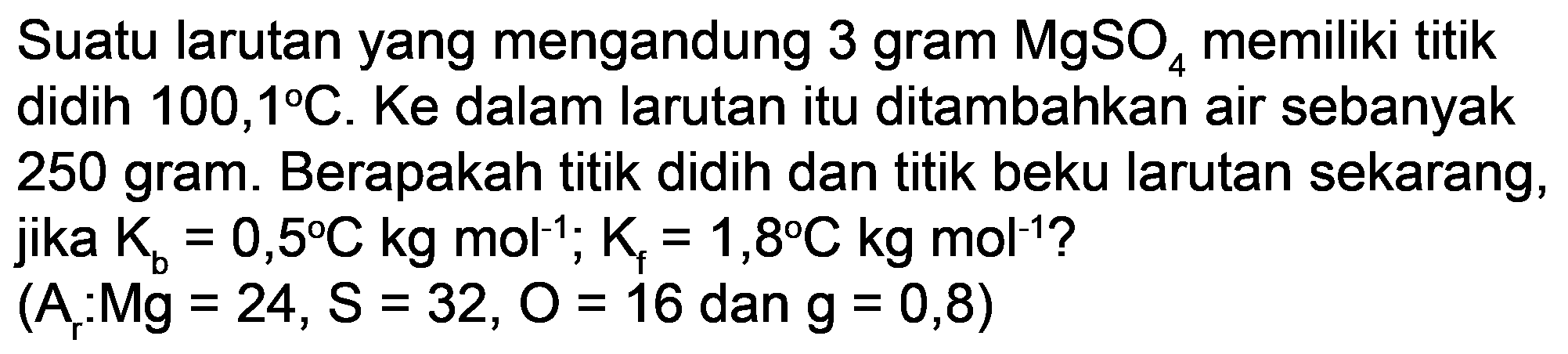 Suatu larutan yang mengandung 3 gram  MgSO_(4)  memiliki titik didih  100,1 C . Ke dalam larutan itu ditambahkan air sebanyak 250 gram. Berapakah titik didih dan titik beku larutan sekarang,

(A_(r): M g=24, S=32, O=16  { dan ) g=0,8)
