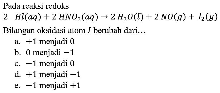 Pada reaksi redoks  2 Hl (aq) + 2 HNO2 (aq) -> 2 H2O (l) + 2 NO (g) + I2 (g) 
Bilangan oksidasi atom I berubah dari...
 
