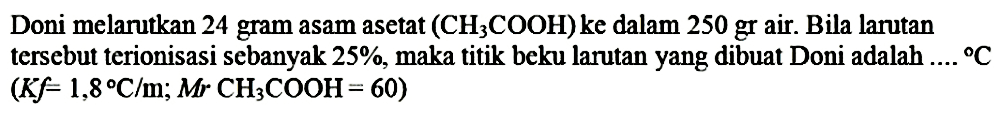 Doni melarutkan 24 gram asam asetat  (CH_(3) COOH)  ke dalam 250 gr air. Bila larutan tersebut terionisasi sebanyak  25 % , maka titik beku larutan yang dibuat Doni adalah  ... .{ ) C   (K f=1,8 C / m ; Mr CH_(3) COOH=60)