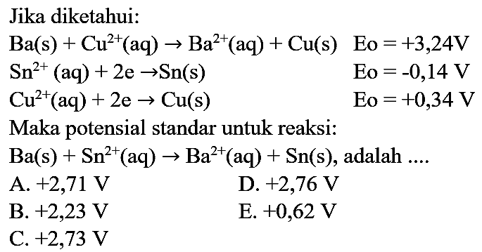 Jika diketahui:
 Ba(s)+Cu^(2+)(aq) -> Ba^(2+)(aq)+Cu(s)  Eo=+3,24 V 
 Sn^(2+)(aq)+2 e -> Sn(s)   Eo  =-0,14 V 
 Cu^(2+)(aq)+2 e -> Cu(s)   Eo  =+0,34 V 
Maka potensial standar untuk reaksi:
 Ba(s)+Sn^(2+)(aq) -> Ba^(2+)(aq)+Sn(s) , adalah ....