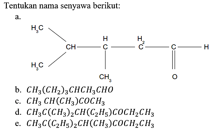 Tentukan nama senyawa berikut:
a. CH3-CH-CH-CH2-C-H CH3 CH3 O 
b. CH3(CH2)3CHCH3CHO 
c. CH3CH(CH3)COCH3 
d. CH3C(CH3)2CH(C2H5)COCH2CH3 
e. CH3 C(C2H5)2CH(CH3)COCH2CH3 