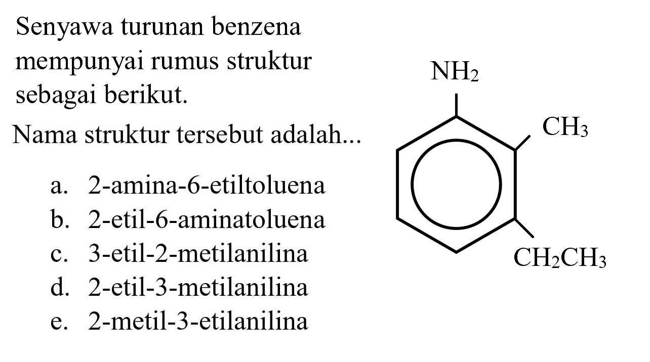 Senyawa turunan benzena mempunyai rumus struktur sebagai berikut.
Nama struktur tersebut adalah...
NH2 CH3 CH2CH3
a. 2-amina-6-etiltoluena
b. 2-etil-6-aminatoluena
c. 3-etil-2-metilanilina
d. 2-etil-3-metilanilina
e. 2-metil-3-etilanilina