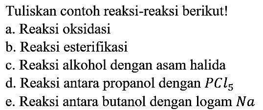 Tuliskan contoh reaksi-reaksi berikut!
a. Reaksi oksidasi
b. Reaksi esterifikasi
c. Reaksi alkohol dengan asam halida
d. Reaksi antara propanol dengan PCl5 e. Reaksi antara butanol dengan logam Na