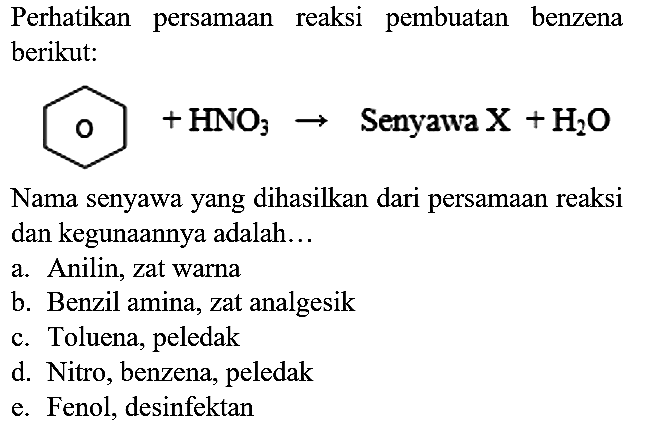 Perhatikan persamaan reaksi pembuatan benzena berikut:

 O + HNO3 -> Senyawa X + H2O

Nama senyawa yang dihasilkan dari persamaan reaksi dan kegunaannya adalah...
a. Anilin, zat warna
b. Benzil amina, zat analgesik
c. Toluena, peledak
d. Nitro, benzena, peledak
e. Fenol, desinfektan