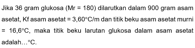 Jika 36 gram glukosa (Mr=180) dilarutkan dalam 900 gram asam asetat, Kf asam asetat =3,60 C/m dan titik beku asam asetat murni =16,6 C, maka titik beku larutan glukosa dalam asam asetat adalah... C.