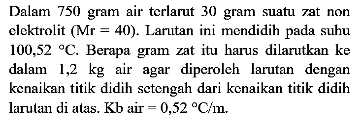 Dalam 750 gram air terlarut 30 gram suatu zat non elektrolit  (Mr=40) . Larutan ini mendidih pada suhu  100,52{ ) C . Berapa gram zat itu harus dilarutkan ke dalam  1,2 kg  air agar diperoleh larutan dengan kenaikan titik didih setengah dari kenaikan titik didih larutan di atas.  Kb  air  =0,52 C / m .