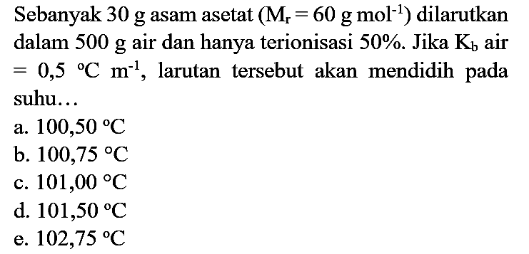 Sebanyak  30 g  asam asetat  (M_(r)=60 g mol^(-1))  dilarutkan dalam  500 g  air dan hanya terionisasi  50 % . Jika  K_(b)  air  =0,5{ ) C m^(-1) , larutan tersebut akan mendidih pada suhu...
