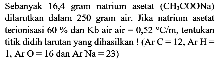 Sebanyak 16,4 gram natrium asetat  (CH_(3) COONa)  dilarutkan dalam 250 gram air. Jika natrium asetat terionisasi  60 %  dan  Kb  air air  =0,52{ ) C / m , tentukan titik didih larutan yang dihasilkan !  (Ar C=12, Ar H=  1, Ar  O=16  dan  Ar Na=23  )