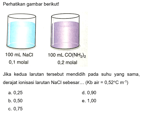 Perhatikan gambar berikut!
100 mL NaCl 0,1 molal 100 mL CO(NH2)2 0,2 molal
Jika kedua larutan tersebut mendidih pada suhu yang sama, derajat ionisasi larutan  NaCl  sebesar...  (Kb air = 0,52 C m^(-1)) 
a. 0,25
d. 0,90
b. 0,50
e. 1,00
c. 0,75