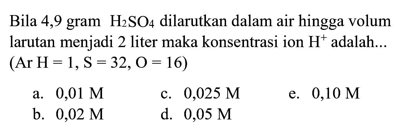Bila 4,9 gram  H_(2) SO_(4)  dilarutkan dalam air hingga volum larutan menjadi 2 liter maka konsentrasi ion  H^(+) adalah...  (Ar H=1, ~S=32, O=16  )
a.  0,01 M 
c.  0,025 M 
e.  0,10 M 
b.  0,02 M 
d.  0,05 M 