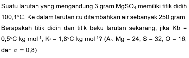 Suatu larutan yang mengandung 3 gram  MgSO_(4)  memiliki titik didih  100,1 C . Ke dalam larutan itu ditambahkan air sebanyak 250 gram. Berapakah titik didih dan titik beku larutan sekarang, jika  Kb=   0,5 C kg mathrm{rm {mol ) ^ { - 1 ) , mathrm { K ) _ { mathrm { f ) ) = 1 , 8 ^ { o ) mathrm { C ) mathrm { ) mathrm { kg ) mathrm { mol ) ^ { - 1 )  { ? (A ) : mathrm { Mg ) = 2 4 , mathrm { S ) = 3 2 , mathrm { O ) = 1 6  { , ))  dan  a=0,8)