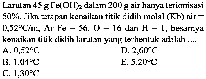 Larutan  45 g Fe(OH)_(2)  dalam  200 g  air hanya terionisasi  50 % . Jika tetapan kenaikan titik didih molal  (Kb)  air  =   0,52 C / m, Ar Fe=56, O=16  dan  H=1 , besarnya kenaikan titik didih larutan yang terbentuk adalah ....