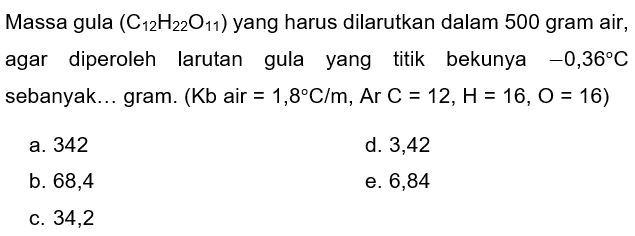 Massa gula  (C_(12) H_(22) O_(11))  yang harus dilarutkan dalam 500 gram air, agar diperoleh larutan gula yang titik bekunya  -0,36 C  sebanyak... gram.  (Kb.  air  =1,8 C / m, Ar C=12, H=16, O=16  )
a. 342
d. 3,42
b. 68,4
e. 6,84
c. 34,2