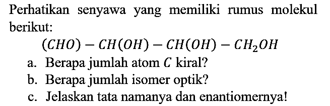 Perhatikan senyawa yang memiliki rumus molekul berikut:
 (CHO) - CH(OH) - CH(OH) - CH2OH 
a. Berapa jumlah atom C kiral?
b. Berapa jumlah isomer optik?
c. Jelaskan tata namanya dan enantiomernya!