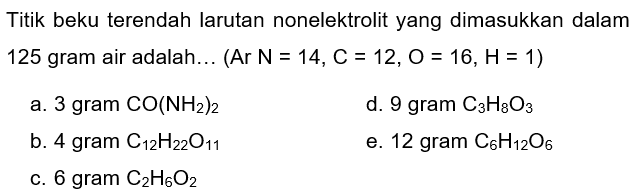 Titik beku terendah larutan nonelektrolit yang dimasukkan dalam 125 gram air adalah... (Ar  N=14, C=12, O=16, H=1) 
a. 3 gram  CO(NH_(2))_(2) 
d. 9 gram  C_(3) H_(8) O_(3) 
b. 4 gram  C_(12) H_(22) O_(11) 
e. 12 gram  C_(6) H_(12) O_(6) 
c. 6 gram  C_(2) H_(6) O_(2) 