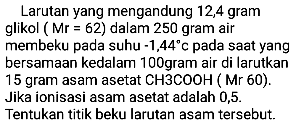 Larutan yang mengandung 12,4 gram glikol (Mr=62) dalam 250 gram air membeku pada suhu -1,44 C pada saat yang bersamaan kedalam 100 gram air di larutkan 15 gram asam asetat CH3COOH (Mr 60). Jika ionisasi asam asetat adalah 0,5. Tentukan titik beku larutan asam tersebut.