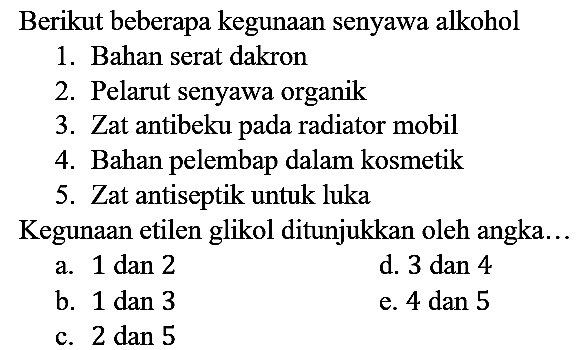 Berikut beberapa kegunaan senyawa alkohol
1. Bahan serat dakron
2. Pelarut senyawa organik
3. Zat antibeku pada radiator mobil
4. Bahan pelembap dalam kosmetik
5. Zat antiseptik untuk luka
Kegunaan etilen glikol ditunjukkan oleh angka...
a. 1 dan 2
d. 3 dan 4
b. 1 dan 3
e. 4 dan 5
c. 2 dan 5