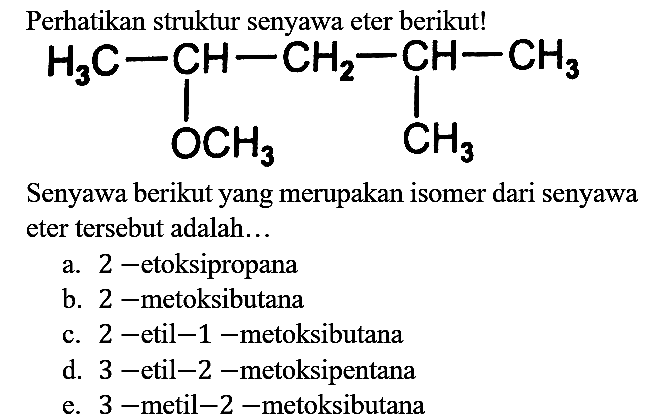 Perhatikan struktur senyawa eter berikut! H3C - CH - CH2 - CH - CH3 OCH3 CH3 Senyawa berikut yang merupakan isomer dari senyawa eter tersebut adalah...
a. 2-etoksipropana
b. 2- metoksibutana
c. 2-etil-1-metoksibutana
d. 3-etil-2-metoksipentana
e. 3- metil-2-metoksibutana