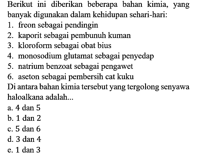 Berikut ini diberikan beberapa bahan kimia, yang banyak digunakan dalam kehidupan sehari-hari:
1. freon sebagai pendingin
2. kaporit sebagai pembunuh kuman
3. kloroform sebagai obat bius
4. monosodium glutamat sebagai penyedap
5. natrium benzoat sebagai pengawet
6. aseton sebagai pembersih cat kuku
Di antara bahan kimia tersebut yang tergolong senyawa haloalkana adalah...
a. 4 dan 5
b. 1 dan 2
c. 5 dan 6
d. 3 dan 4
e. 1 dan 3