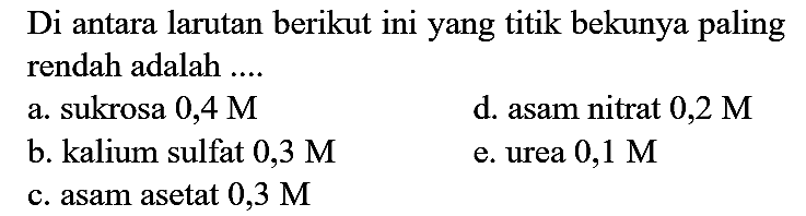 Di antara larutan berikut ini yang titik bekunya paling rendah adalah ....
a. sukrosa 0,4 M
d. asam nitrat  0,2 M 
b. kalium sulfat  0,3 M 
e. urea  0,1 M 
c. asam asetat  0,3 M 