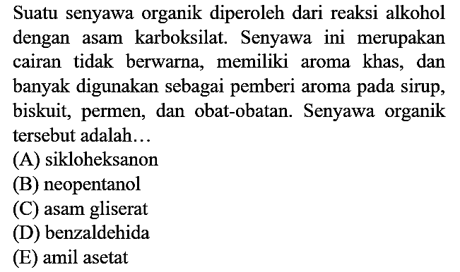 Suatu senyawa organik diperoleh dari reaksi alkohol dengan asam karboksilat. Senyawa ini merupakan cairan tidak berwarna, memiliki aroma khas, dan banyak digunakan sebagai pemberi aroma pada sirup, biskuit, permen, dan obat-obatan. Senyawa organik tersebut adalah...
(A) sikloheksanon (B) neopentanol (C) asam gliserat (D) benzaldehida (E) amil asetat 