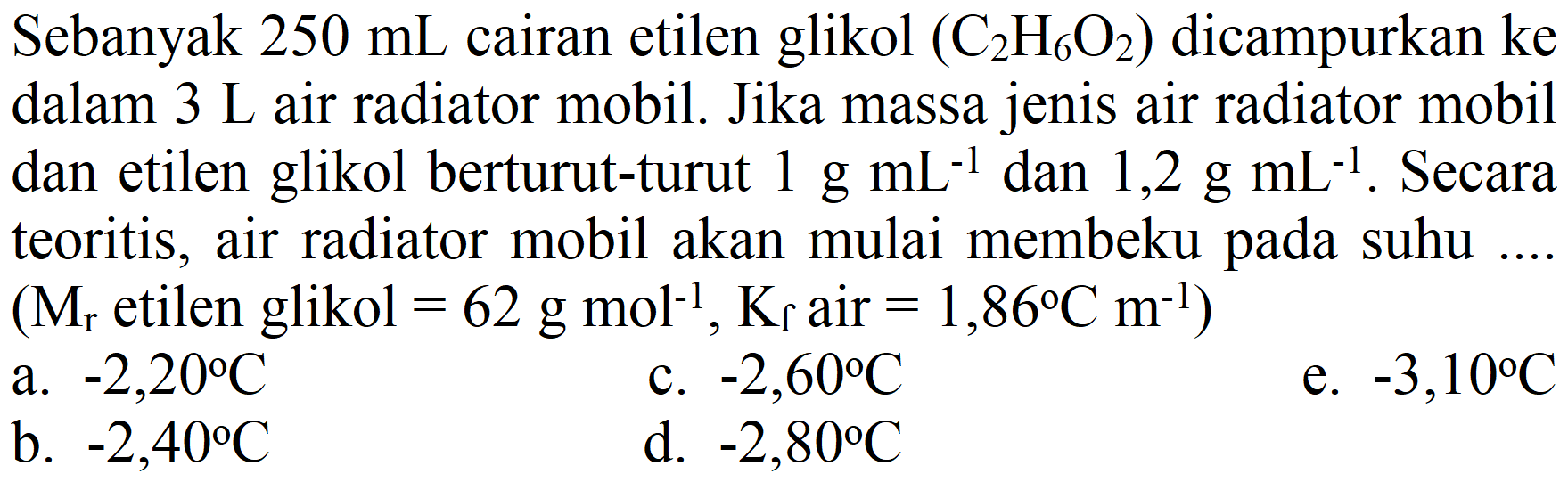 Sebanyak  250 mL  cairan etilen glikol  (C_(2) H_(6) O_(2))  dicampurkan ke dalam  3 ~L  air radiator mobil. Jika massa jenis air radiator mobil dan etilen glikol berturut-turut  1 g mL^(-1)  dan  1,2 g mL^(-1) . Secara teoritis, air radiator mobil akan mulai membeku pada suhu  (M_(r).  etilen glikol  =62 g mol^(-1), K_(f)  air  .=1,86 C m^(-1)) 
