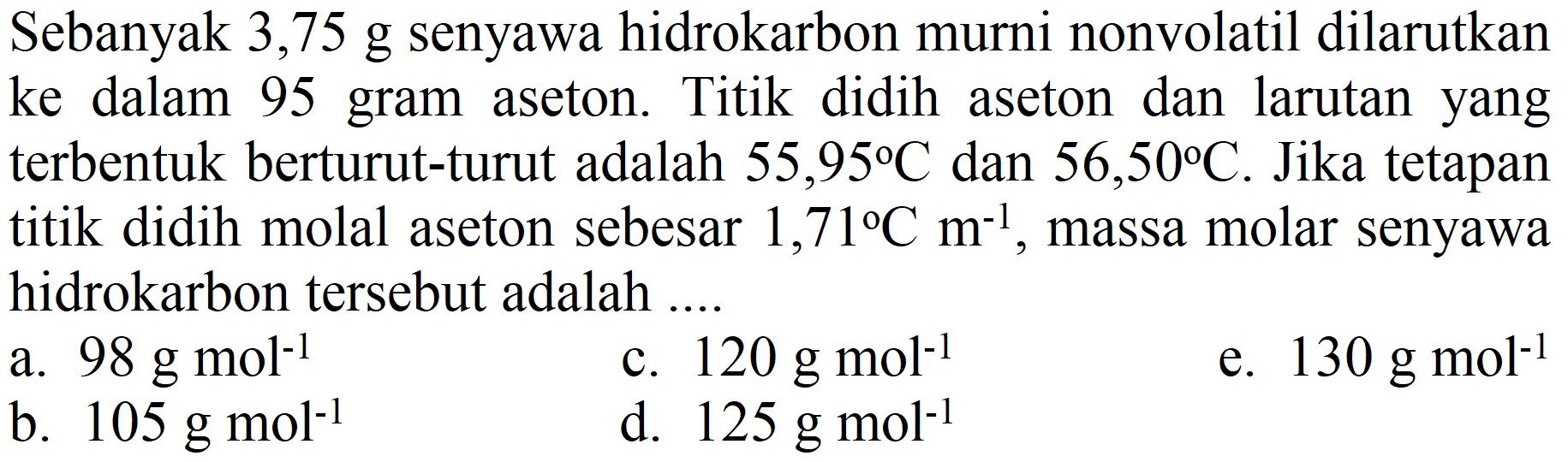 Sebanyak 3,75 g senyawa hidrokarbon murni nonvolatil dilarutkan ke dalam 95 gram aseton. Titik didih aseton dan larutan yang terbentuk berturut-turut adalah  55,95 C  dan  56,50 C . Jika tetapan titik didih molal aseton sebesar  1,71 C m^(-1) , massa molar senyawa hidrokarbon tersebut adalah ....
