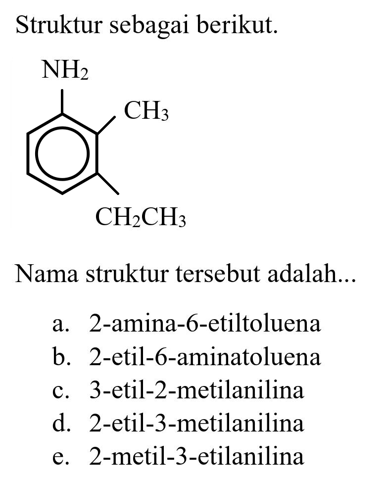 Struktur sebagai berikut. NH2 CH3 CH2CH3
Nama struktur tersebut adalah...
a. 2-amina-6-etiltoluena
b. 2-etil-6-aminatoluena
c. 3-etil-2-metilanilina
d. 2-etil-3-metilanilina
e. 2-metil-3-etilanilina