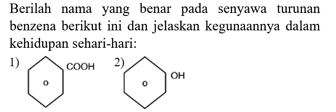 Berilah nama yang benar pada senyawa turunan benzena berikut ini dan jelaskan kegunaannya dalam kehidupan sehari-hari:
1) COOH 2) OH