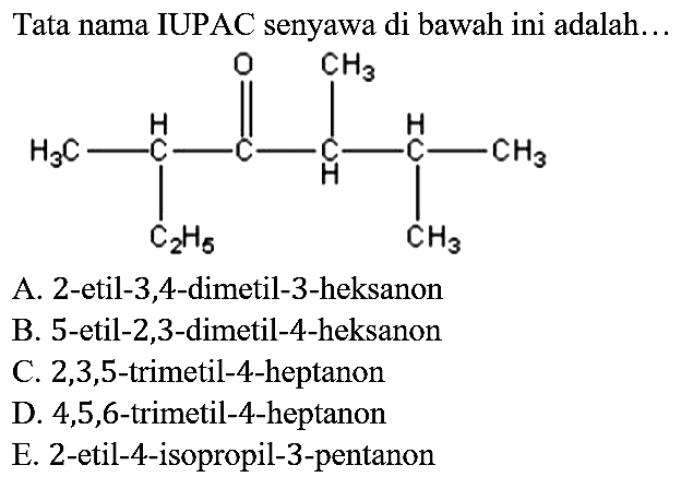 Tata nama IUPAC senyawa di bawah ini adalah...
CH3 - CH - C - CH - CH - CH3 C2H5 O CH3 CH3
A. 2-etil-3,4-dimetil-3-heksanon
B. 5-etil-2,3-dimetil-4-heksanon
C. 2,3,5-trimetil-4-heptanon
D. 4,5,6-trimetil-4-heptanon
E. 2-etil-4-isopropil-3-pentanon