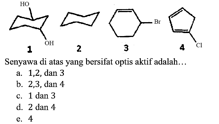 HO OH            Br        Cl
     1         2      3          4
Senyawa di atas yang bersifat optis aktif adalah...
a. 1,2, dan 3
b. 2,3 , dan 4
c. 1 dan 3
d. 2 dan 4
e. 4