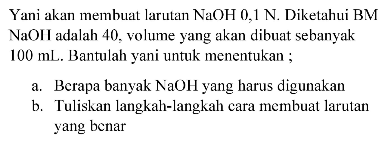 Yani akan membuat larutan  NaOH 0,1 N . Diketahui BM  NaOH  adalah 40 , volume yang akan dibuat sebanyak  100 mL . Bantulah yani untuk menentukan ;
a. Berapa banyak  NaOH  yang harus digunakan
b. Tuliskan langkah-langkah cara membuat larutan yang benar