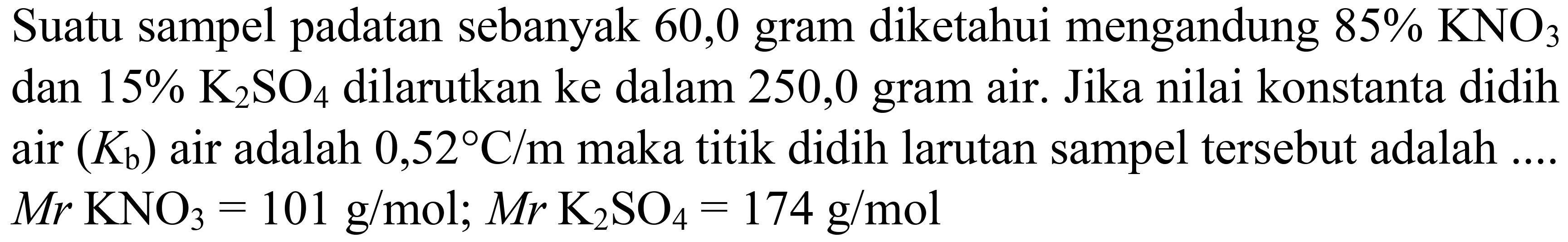 Suatu sampel padatan sebanyak 60,0 gram diketahui mengandung  85 % KNO_(3)  dan  15 % K_(2) SO_(4)  dilarutkan ke dalam 250,0 gram air. Jika nilai konstanta didih air  (K_(b))  air adalah  0,52 C / m  maka titik didih larutan sampel tersebut adalah ....  M r KNO_(3)=101 g / mol ; M r K_(2) SO_(4)=174 g / mol