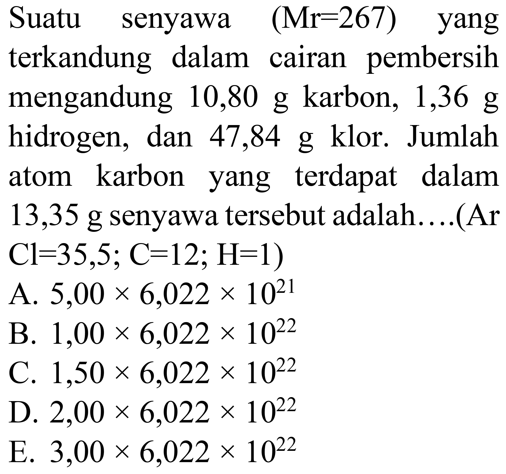 Suatu senyawa  (Mr=267)  yang terkandung dalam cairan pembersih mengandung 10,80 g karbon, 1,36  g  hidrogen, dan 47,84 g klor. Jumlah atom karbon yang terdapat dalam 13,35 g senyawa tersebut adalah....(Ar  Cl=35,5 ; C=12 ; H=1) 
A.  5,00 x 6,022 x 10^(21) 
B.  1,00 x 6,022 x 10^(22) 
C.  1,50 x 6,022 x 10^(22) 
D.  2,00 x 6,022 x 10^(22) 
E.  3,00 x 6,022 x 10^(22) 