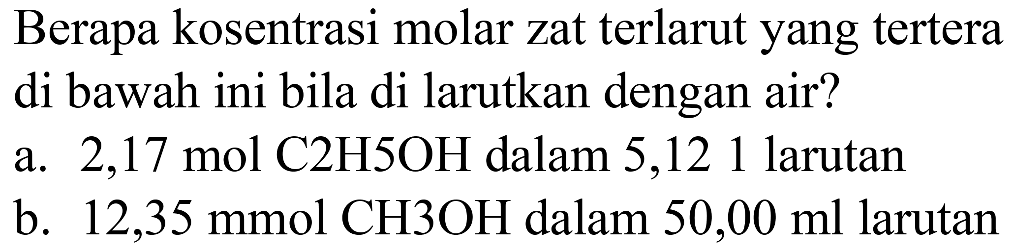 Berapa kosentrasi molar zat terlarut yang tertera di bawah ini bila di larutkan dengan air?
a.  2,17 ~mol C 2 H 5 OH  dalam 5,121 larutan
b.  12,35 mmol CH 3 OH  dalam  50,00 ml  larutan